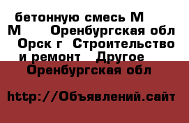 бетонную смесь М100 - М350 - Оренбургская обл., Орск г. Строительство и ремонт » Другое   . Оренбургская обл.